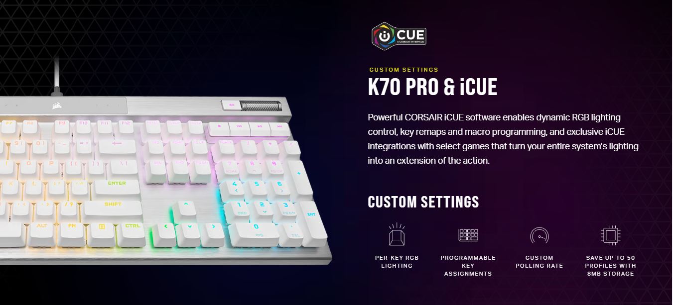 CORSAIR K70 PRO RGB Optical-Mechanical Gaming Keyboard - White - CH-910951A-NAMost featuresLINEAR & HYPER FASTPOWERED BY AXONDURABLE PBT DOUBLE-SHOT PRO KEYCAPSiCUE Enabled 